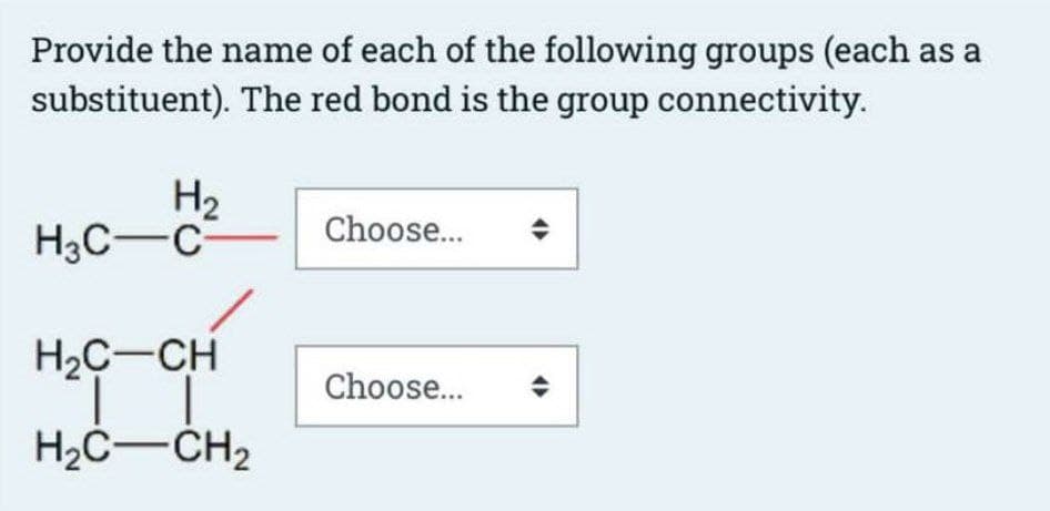 Provide the name of each of the following groups (each as a
substituent). The red bond is the group connectivity.
H₂
H3C-C
H₂C-CH
H₂C-CH₂
Choose...
Choose...