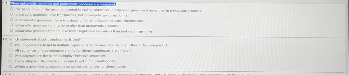 12. When eukaryotic genomes and prokaryotic genomes are compared
O the percentage of the genome devoted to coding sequences in eukaryotic genomes is lower than
O eukaryotic genomes have transposons, but prokaryotic genomes do not.
prokaryotic genomes.
O in eukaryotic genomes, there is a single origin of replication on each chromosome.
O eukaryotic genomes tend to be smaller than prokaryotic genomes.
O eukaryotic genomes tend to have fewer regulatory sequences than prokaryotic genomes.
13. Which statement about pseudogenes is true?
O Pseudogenes are found
O All sequences of a pseudogene and its functional counterpart are different.
O Pseudogenes are the same as highly repetitive sequences.
O There often is little selective pressure to get rid of pseudogenes.
O Within a gene family, pseudogenes cannot outnumber functional genes.
multiple copies in order to maximize the production of the gene product.
co and LDL
