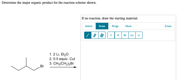 Determine the major organic product for the reaction scheme shown.
If no reaction, draw the starting material.
Select
Draw
Rings
More
Erase
Br
Cu
Li
1. 2 Li, Et,0
2. 0.5 equiv. Cul
3. CH3(CH,),Br
Br
