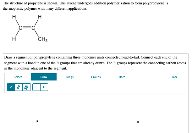 The structure of propylene is shown. This alkene undergoes addition polymerization to form polypropylene, a
thermoplastic polymer with many different applications.
H
H
H
CH3
Draw a segment of polypropylene containing three monomer units connected head-to-tail. Connect each end of the
segment with a bond to one of the R groups that are already drawn. The R groups represent the connecting carbon atoms
in the monomers adjacent to the segment.
Select
Draw
Rings
Groups
More
Erase
R
