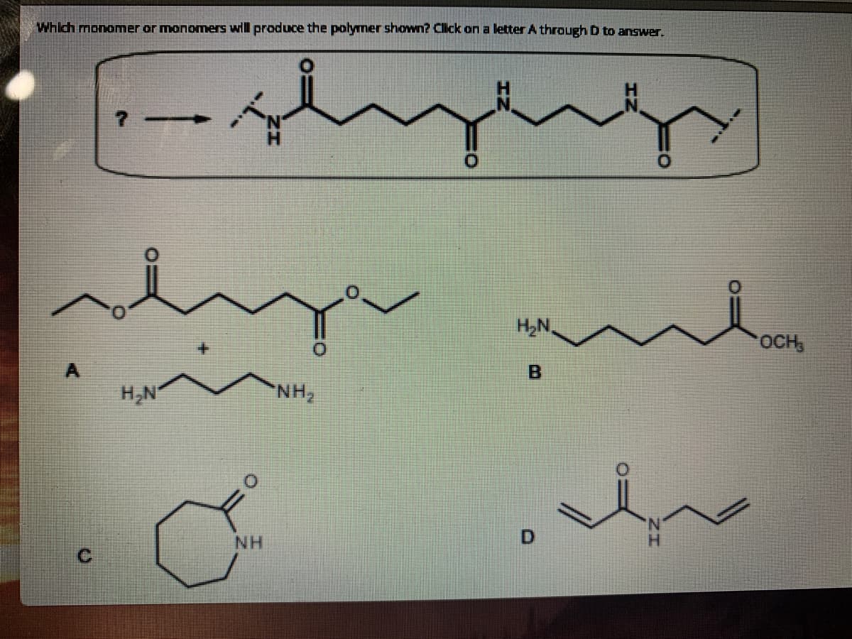 Which monomer or monomers will produce the polymer shown? Clck an a letter A through D to answer.
HN.
OCH
H,N
NH,
NH
D
