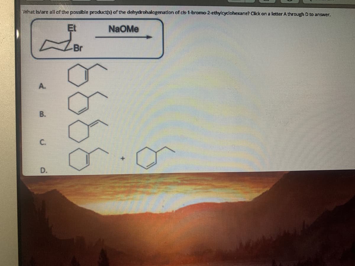 What Is/are all af the possible product(s) of the dehydrohalagenatlon of cs-1-bromo-2-ethylcyclohexane? Click on a letter A through D to answer.
Et
NaOMe
Br
A.
В.
C.
D.
