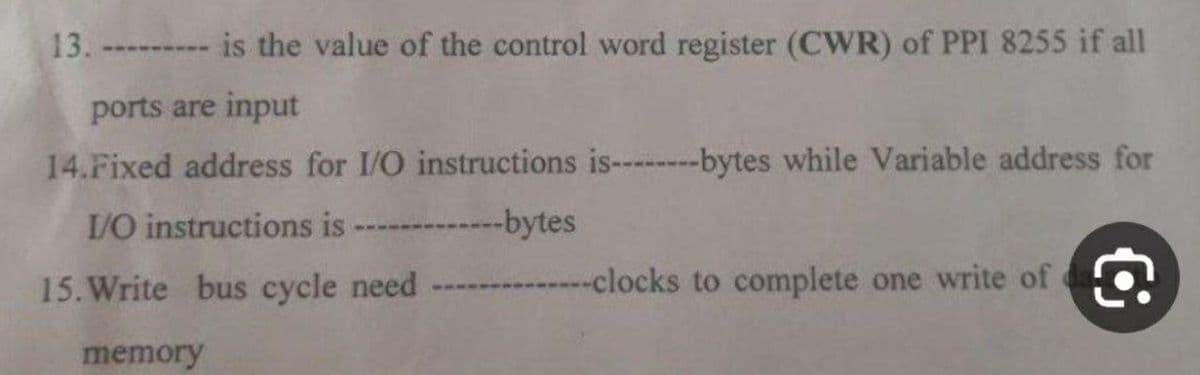 13. ------
is the value of the control word register (CWR) of PPI 8255 if all
ports are input
14.Fixed address for I/O instructions is--------bytes while Variable address for
I/O instructions is --------bytes
15. Write bus cycle need
memory
----------clocks to complete one write of a