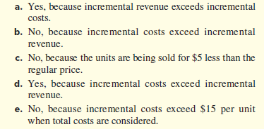 a. Yes, because incremental revenue exceeds incremental
costs.
b. No, because incremental costs exceed incremental
revenue.
c. No, because the units are being sold for $5 less than the
regular price.
d. Yes, because incremental costs exceed incremental
revenue.
e. No, because incremental costs exceed $15 per unit
when total costs are considered.
