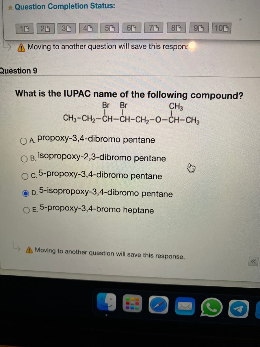 * Question Completion Status:
10
40
60
100
A Moving to another question will save this respons
Question 9
What is the IUPAC name of the following compound?
Br
Br
CH3
CH3-CH2-CH-CH-CH2-0-CH-CH3
OA. propoxy-3,4-dibromo pentane
O B. İsopropoxy-2,3-dibromo pentane
c.5-propoxy-3,4-dibromo pentane
D. 5-isopropoxy-3,4-dibromo pentane
O E. 5-propoxy-3,4-bromo heptane
A Moving to another question will save this response.
