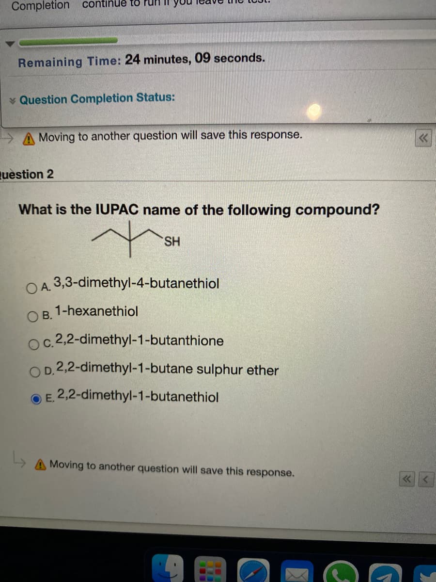 Completion continue to
Remaining Time: 24 minutes, 09 seconds.
v Question Completion Status:
A Moving to another question will save this response.
Question 2
What is the IUPAC name of the following compound?
SH
OA. 3,3-dimethyl-4-butanethiol
1-hexanethiol
В.
oc.2,2-dimethyl-1-butanthione
D.2,2-dimethyl-1-butane sulphur ether
O E. 2,2-dimethyl-1-butanethiol
Moving to another question will save this response.

