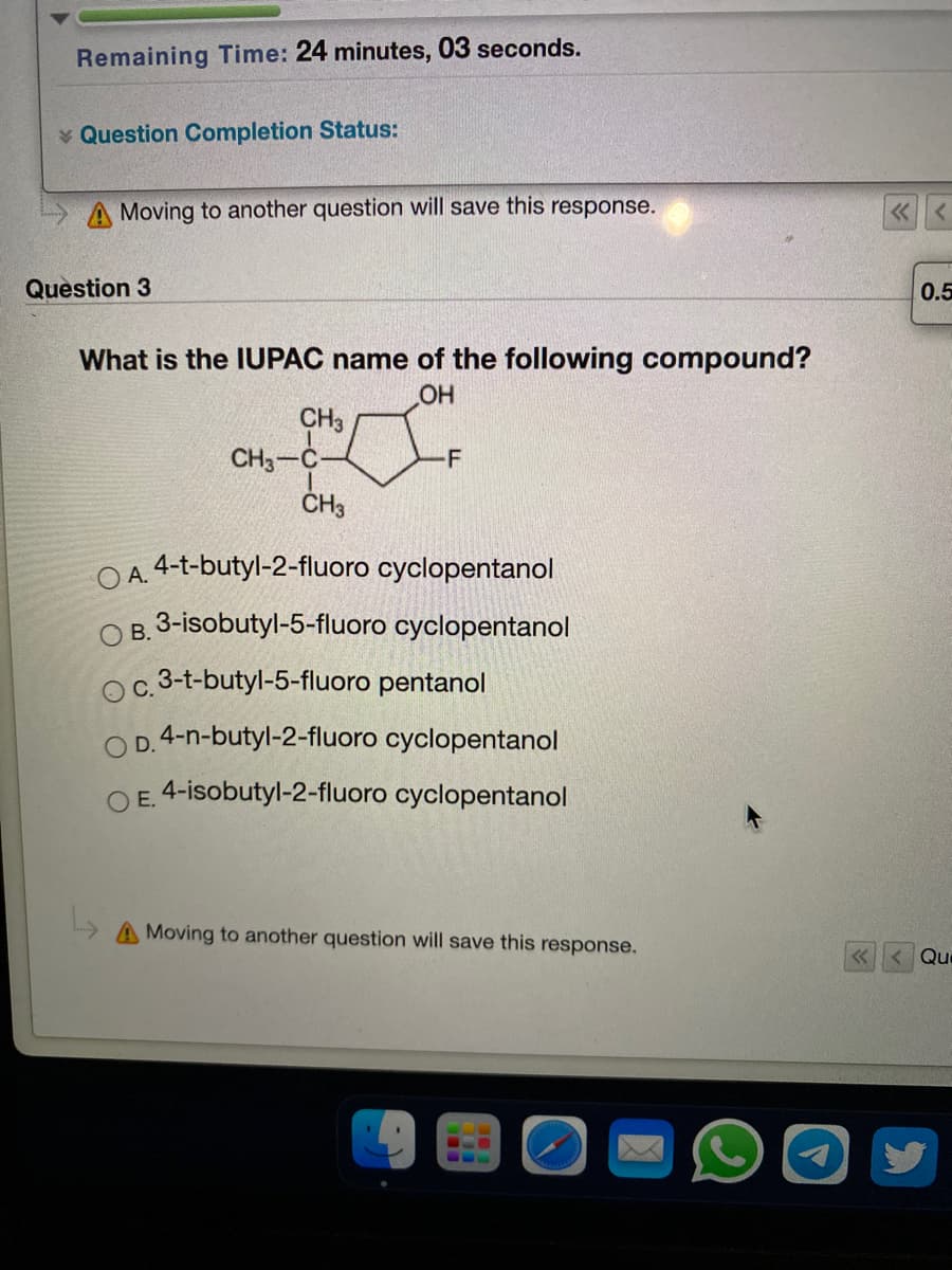 Remaining Time: 24 minutes, 03 seconds.
* Question Completion Status:
A Moving to another question will save this response.
Question 3
0.5
What is the IUPAC name of the following compound?
CH3
CH3-C
-F
O A. 4-t-butyl-2-fluoro cyclopentanol
O B. 3-isobutyl-5-fluoro cyclopentanol
c. 3-t-butyl-5-fluoro pentanol
OD. 4-n-butyl-2-fluoro cyclopentanol
E. 4-isobutyl-2-fluoro cyclopentanol
A Moving to another question will save this response.
Que
