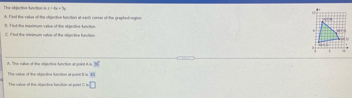 The objective function is z = 4x + 3y.
AY
12
A. Find the value of the objective function at each corner of the graphed region.
B. Find the maximum value of the objective function.
C. Find the minimum value of the objective function
8.3)
10
A The value of the objective function at point A is 35
The value of the objective function at point B is 43
The value of the objective function at point C is
