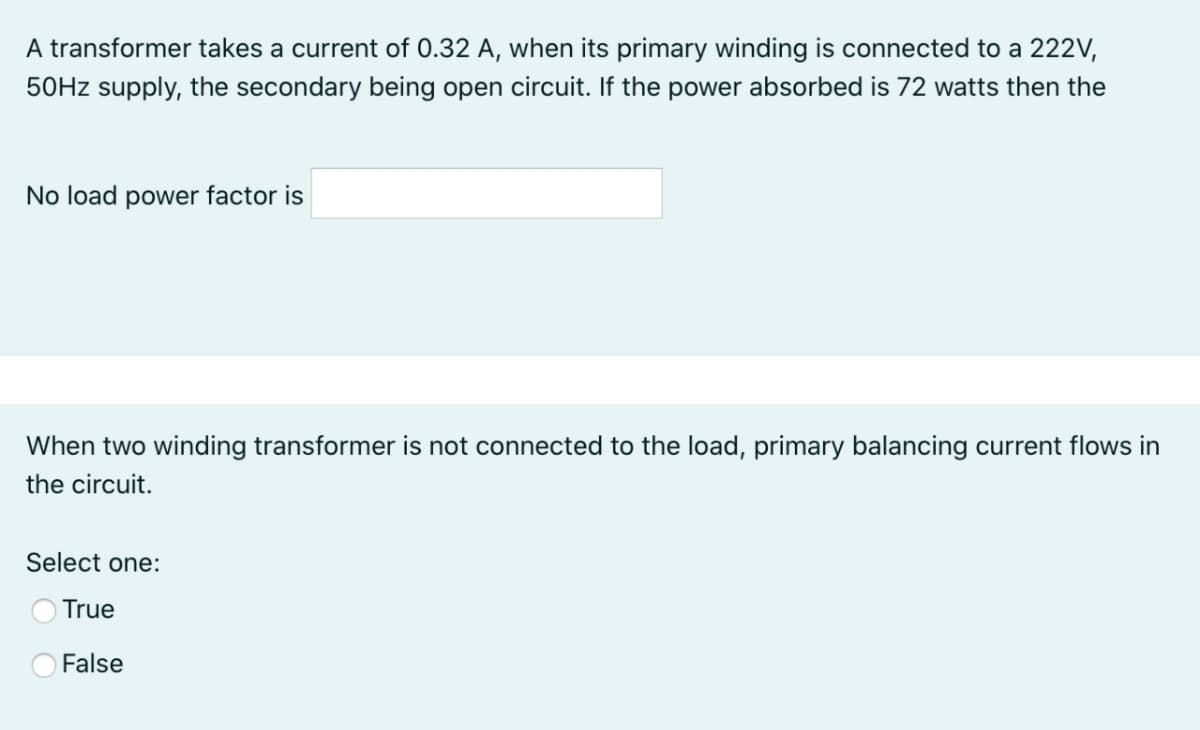 A transformer takes a current of 0.32 A, when its primary winding is connected to a 222V,
50HZ supply, the secondary being open circuit. If the power absorbed is 72 watts then the
No load power factor is
When two winding transformer is not connected to the load, primary balancing current flows in
the circuit.
Select one:
True
False

