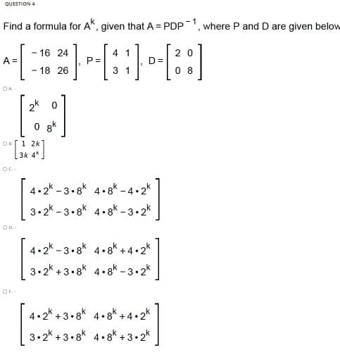 QUESTION 4
Find a formula for A", given that A = PDP1, where P and D are given below
- 16 24
4 1
2 0
A =
P =
D=
0 8
18 26
3 1
OA.
2k 0
8k
1 2k]
3k 4*
4.2* - 3.8k 4.8k - 4•2*
3.2* - 3.8k 4.8k – 3• 2k
4.2k - 3.8k 4.gk +4•2*
3.2* +3.8k 4.gk -3.2*
OE.
4.2* + 3.8k 4.8k + 4•2k
3.2* + 3•8k 4.8k +3•2k
