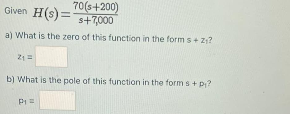 Given H(s) = 70(s+200)
s+7,000
a) What is the zero of this function in the form s + Z₁?
Z₁ =
b) What is the pole of this function in the form s + p₁?
P₁ =