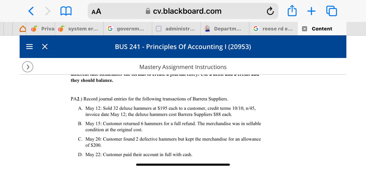 < > m AA
Priva
×
system er...
G governm...
cv.blackboard.com
G administr...
Departm...
BUS 241 - Principles Of Accounting I (20953)
G reese rd e...
Mastery Assignment Instructions
đất 14K, thiIZAKIKAI AN XƯA KHI t shit & Jour 1841 Altith stAR/HA SIER Vô Blllt 4HKK
they should balance.
PA2.) Record journal entries for the following transactions of Barrera Suppliers.
A. May 12: Sold 32 deluxe hammers at $195 each to a customer, credit terms 10/10, n/45,
invoice date May 12; the deluxe hammers cost Barrera Suppliers $88 each.
B. May 15: Customer returned 6 hammers for a full refund. The merchandise was in sellable
condition at the original cost.
Û + O
C. May 20: Customer found 2 defective hammers but kept the merchandise for an allowance
of $200.
D. May 22: Customer paid their account in full with cash.
x Content