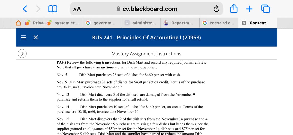 < > m AA
Priva
×
system er...
G governm...
cv.blackboard.com
G administr...
Departm...
BUS 241 - Principles Of Accounting | (20953)
Mastery Assignment Instructions
PA6.) Review the following transactions for Dish Mart and record any required journal entries.
Note that all purchase transactions are with the same supplier.
Nov. 5
Dish Mart purchases 26 sets of dishes for $460 per set with cash.
Nov. 9 Dish Mart purchases 30 sets of dishes for $430 per set on credit. Terms of the purchase
are 10/15, n/60, invoice date November 9.
Nov. 13
Dish Mart discovers 5 of the dish sets are damaged from the November 9
purchase and returns them to the supplier for a full refund.
G reese rd e...
Nov. 14
Dish Mart purchases 10 sets of dishes for $450 per set, on credit. Terms of the
purchase are 10/10, n/60, invoice date November 14.
Û + O
Nov. 15 Dish Mart discovers that 2 of the dish sets from the November 14 purchase and 4
of the dish sets from the November 5 purchase are missing a few dishes but keeps them since the
supplier granted an allowance of $50 per set for the November 14 dish sets and $75 per set for
the November 5 dish sets. Dish Mart and the supplier have agreed to reduce the amount Dish
x Content