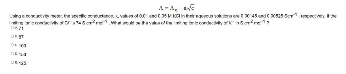 A = A,-ave
Using a conductivity meter, the specific conductance, k, values of 0.01 and 0.05 M KCI in their aqueous solutions are 0.00145 and 0.00525 Scm-1, respectively. If the
limiting ionic conductivity of Cl is 74 S.cm2 mol-1, What would be the value of the limiting ionic conductivity of K* in S.cm2 mol-1?
O A.71
О В. 87
OC. 103
O D. 153
O E. 125
