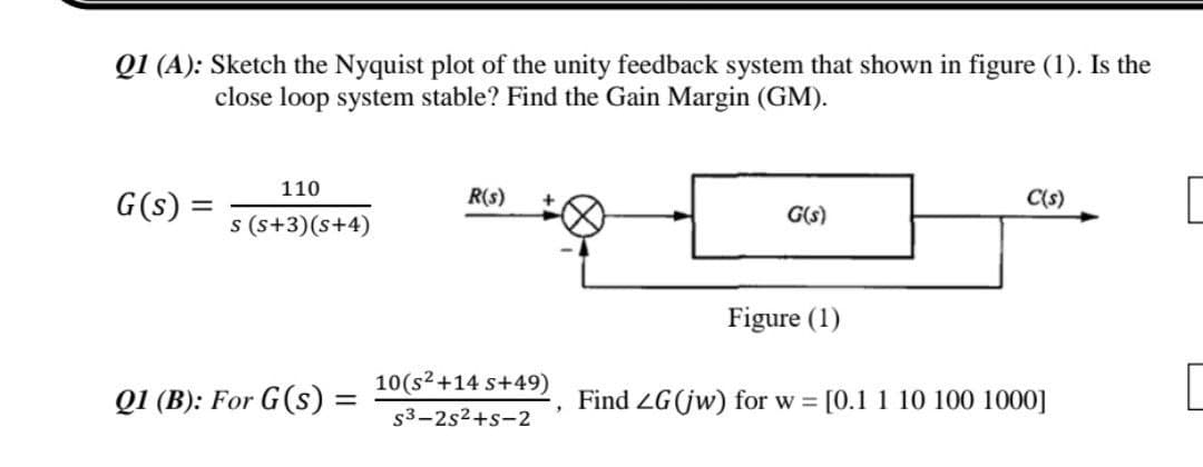 Q1 (A): Sketch the Nyquist plot of the unity feedback system that shown in figure (1). Is the
close loop system stable? Find the Gain Margin (GM).
110
R(s)
G(s) =
C(s)
G(s)
s (s+3)(s+4)
Figure (1)
10(s² +14 s+49)
Q1 (B): For G(s):
=
Find ZG (jw) for w= [0.1 1 10 100 1000]
"
s3-2s²+s-2