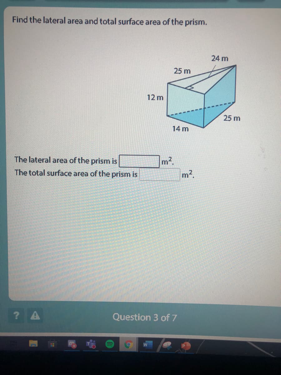 Find the lateral area and total surface area of the prism.
24 m
25 m
12 m
25 m
14 m
The lateral area of the prism is
m2.
m2.
The total surface area of the prism is
? A
Question 3 of 7
