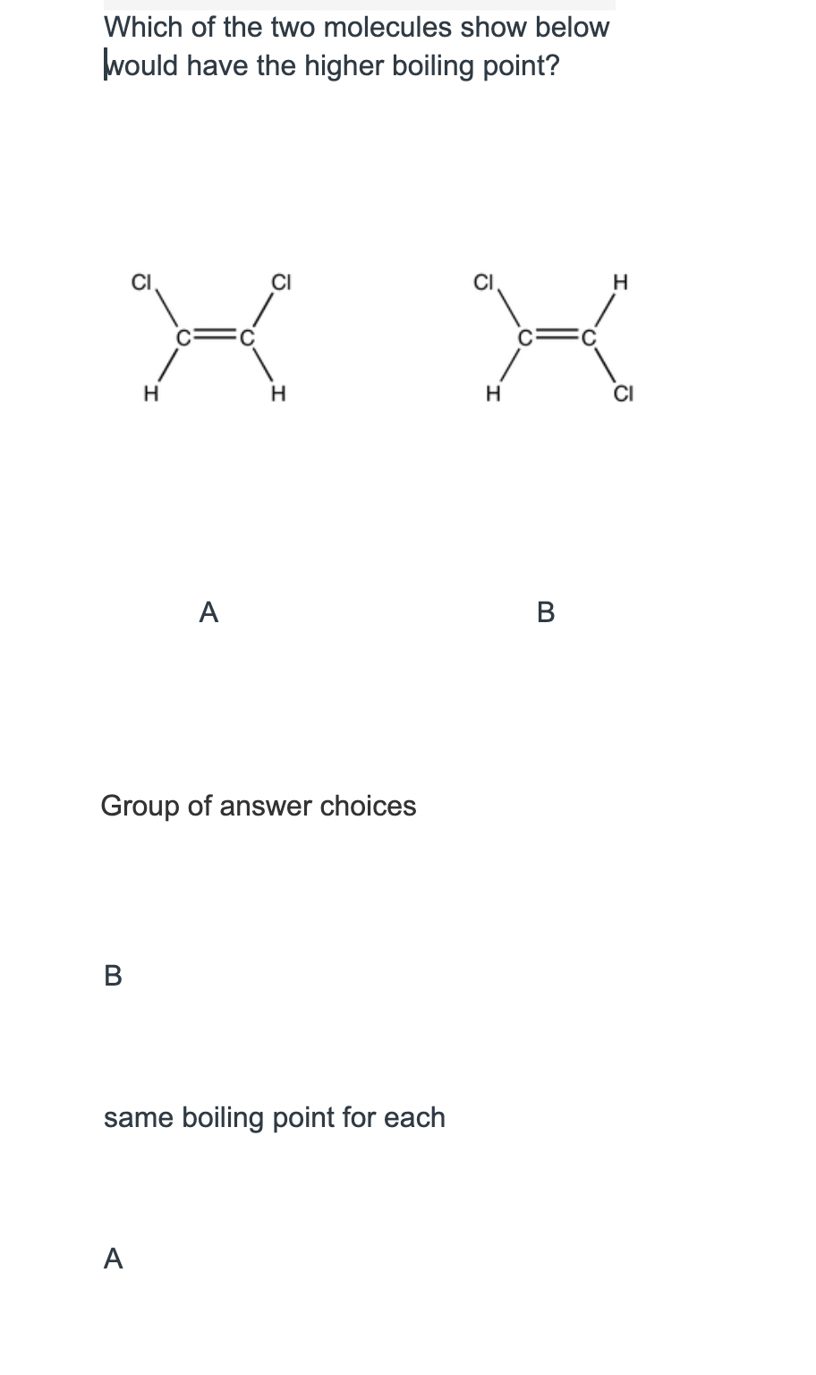Which of the two molecules show below
would have the higher boiling point?
CI
X
H
H
A
Group of answer choices
B
same boiling point for each
A
H
X
H
B