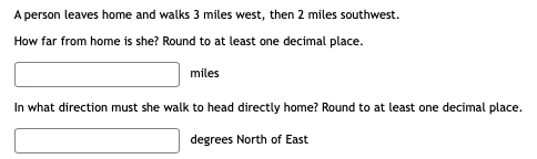 A person leaves home and walks 3 miles west, then 2 miles southwest.
How far from home is she? Round to at least one decimal place.
miles
In what direction must she walk to head directly home? Round to at least one decimal place.
degrees North of East
