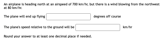 An airplane is heading north at an airspeed of 700 km/hr, but there is a wind blowing from the northwest
at 80 km/hr.
The plane will end up flying
degrees off course
The plane's speed relative to the ground will be
km/hr
Round your answer to at least one decimal place if needed.
