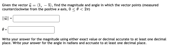 Given the vector i = (1, – 5), find the magnitude and angle in which the vector points (measured
counterclockwise from the positive x-axis, 0 < 0 < 2n)
%3D
||||
Write your answer for the magnitude using either exact value or decimal accurate to at least one decimal
place. Write your answer for the angle in radians and accruate to at least one decimal place.
