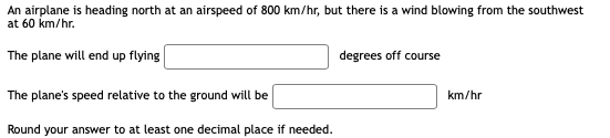 An airplane is heading north at an airspeed of 800 km/hr, but there is a wind blowing from the southwest
at 60 km/hr.
The plane will end up flying
degrees off course
The plane's speed relative to the ground will be
km/hr
Round your answer to at least one decimal place if needed.
