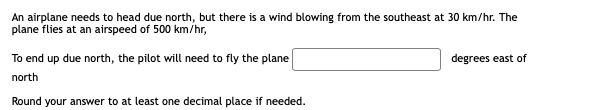An airplane needs to head due north, but there is a wind blowing from the southeast at 30 km/hr. The
plane flies at an airspeed of 500 km/hr,
To end up due north, the pilot will need to fly the plane
degrees east of
north
Round your answer to at least one decimal place if needed.
