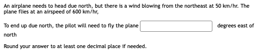 An airplane needs to head due north, but there is a wind blowing from the northeast at 50 km/hr. The
plane flies at an airspeed of 600 km/hr,
To end up due north, the pilot will need to fly the plane
degrees east of
north
Round your answer to at least one decimal place if needed.
