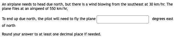 An airplane needs to head due north, but there is a wind blowing from the southeast at 30 km/hr. The
plane flies at an airspeed of 550 km/hr,
To end up due north, the pilot will need to fly the plane
degrees east
of north
Round your answer to at least one decimal place if needed.

