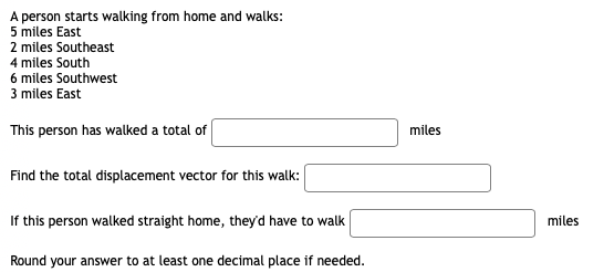 A person starts walking from home and walks:
5 miles East
2 miles Southeast
4 miles South
6 miles Southwest
3 miles East
This person has walked a total of
miles
Find the total displacement vector for this walk:
If this person walked straight home, they'd have to walk
miles
Round your answer to at least one decimal place if needed.
