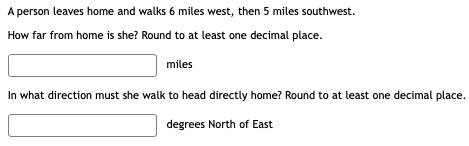 A person leaves home and walks 6 miles west, then 5 miles southwest.
How far from home is she? Round to at least one decimal place.
miles
In what direction must she walk to head directly home? Round to at least one decimal place.
degrees North of East
