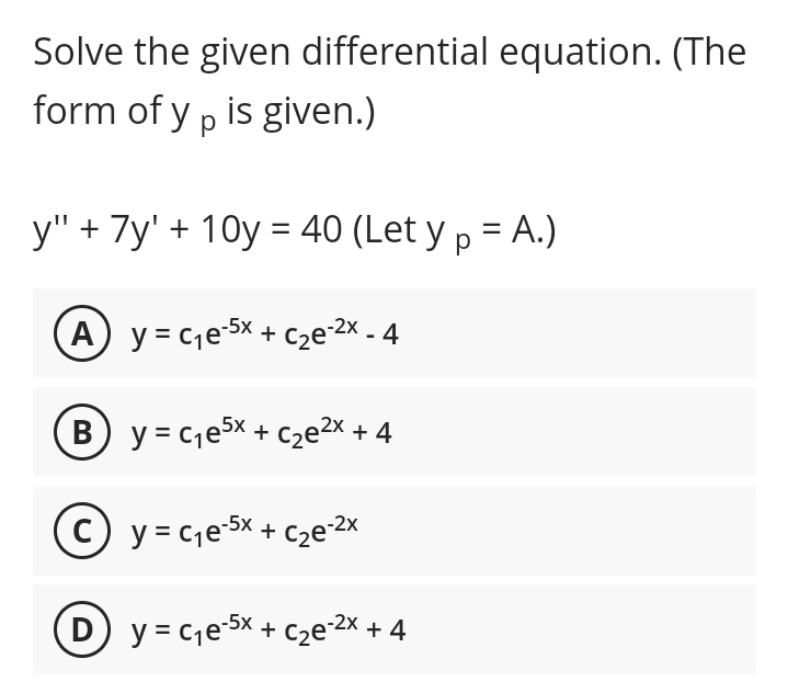 Solve the given differential equation. (The
form of yp is given.)
y" + 7y' +10y = 40 (Let y p = A.)
(A) y=c₁e-5x + c₂e-²x - 4
B) y=c₁e5x + c₂e²x + 4
Cy=c₁e-5x + c₂e-²x
(D) y=c₁e-5x + c₂e-²x + 4
