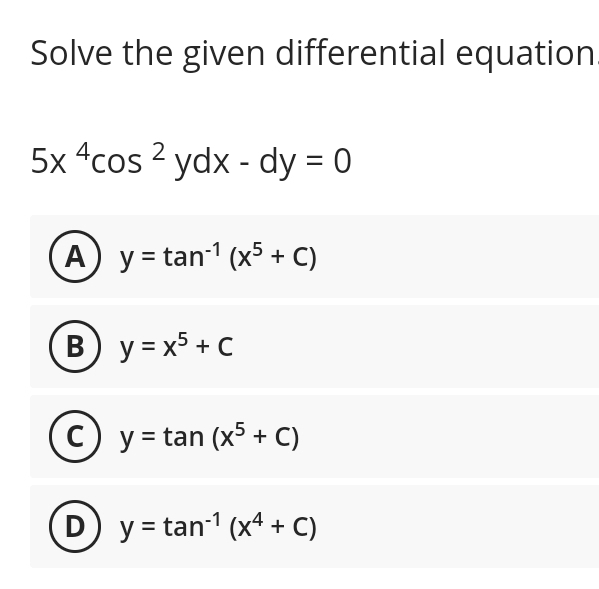 Solve the given differential equation.
5x 4cos 2 ydx - dy = 0
(A) y = tan-¹ (x5 + C)
B) y=x5 + C
(C) y = tan (x5 + C)
D) y = tan-¹ (x4 + C)