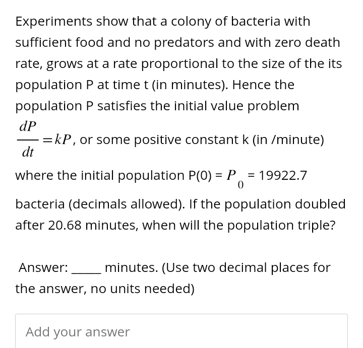 Experiments show that a colony of bacteria with
sufficient food and no predators and with zero death
rate, grows at a rate proportional to the size of the its
population P at time t (in minutes). Hence the
population P satisfies the initial value problem
dP
=kP, or some positive constant k (in /minute)
dt
where the initial population P(0) = P₁ = 19922.7
bacteria (decimals allowed). If the population doubled
after 20.68 minutes, when will the population triple?
Answer: minutes. (Use two decimal places for
the answer, no units needed)
Add your answer