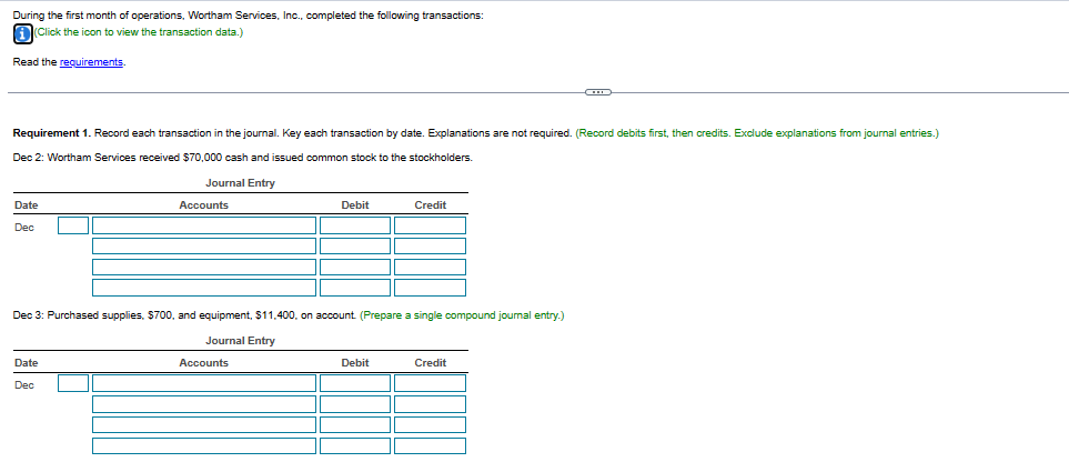 During the first month of operations, Wortham Services, Inc., completed the following transactions:
(Click the icon to view the transaction data.)
Read the requirements.
Requirement 1. Record each transaction in the journal. Key each transaction by date. Explanations are not required. (Record debits first, then credits. Exclude explanations from journal entries.)
Dec 2: Wortham Services received $70,000 cash and issued common stock to the stockholders.
Journal Entry
Date
Dec
Accounts
Date
Dec
Debit
Dec 3: Purchased supplies, $700, and equipment, $11,400, on account. (Prepare a single compound journal entry.)
Journal Entry
Accounts
Credit
Debit
Credit