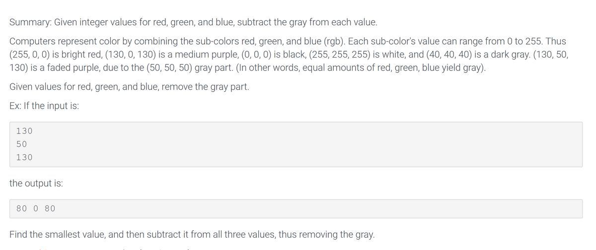 Summary: Given integer values for red, green, and blue, subtract the gray from each value.
Computers represent color by combining the sub-colors red, green, and blue (rgb). Each sub-color's value can range from 0 to 255. Thus
(255, 0, 0) is bright red, (130, 0, 130) is a medium purple, (0, 0, 0) is black, (255, 255, 255) is white, and (40, 40, 40) is a dark gray. (130, 50,
130) is a faded purple, due to the (50, 50, 50) gray part. (In other words, equal amounts of red, green, blue yield gray).
Given values for red, green, and blue, remove the gray part.
Ex: If the input is:
130
50
130
the output is:
80 0 80
Find the smallest value, and then subtract it from all three values, thus removing the gray.
