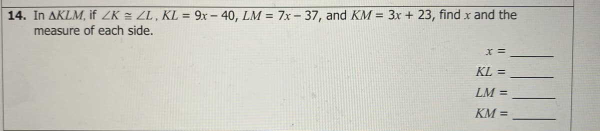 14. In AKLM, if ZK = ZL , KL = 9x – 40, LM = 7x – 37, and KM = 3x + 23, find x and the
measure of each side.
%3D
x =
KL =
LM =
KM =
