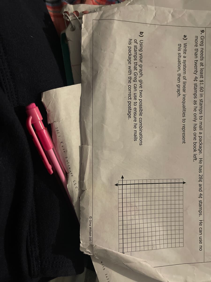 9. Greg needs at least $1.60 in stamps to mail a package. He has 28¢ and 4¢ stamps. He can use no
more than twenty 4¢ stamps as he only has one book left.
a) Write a system of linear inequalities to represent
this situation, then graph.
b) Using your graph, give two possible combinations
of stamps that Greg can use to ensure he mails
his package with the correct postage.
Infi
with
© Gina Wilson (All TI
S of tware LLC
202 1 K uta
