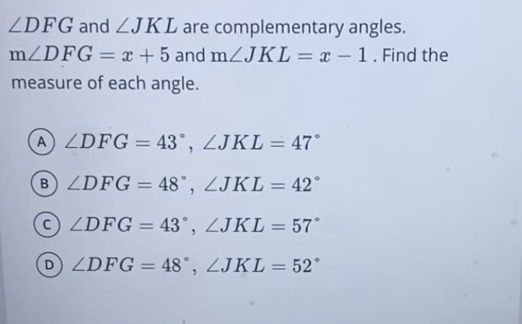 ZDFG and ZJKL are complementary angles.
mZDFG = x + 5 and mZJKL= x – 1. Find the
measure of each angle.
A ZDFG = 43°, ZJKL = 47°
%3D
B ZDFG =
48°, ZJKL = 42°
c) ZDFG = 43°, ZJKL = 57°
%3D
DZDFG = 48°, ZJKL = 52°
%3D
%3D
