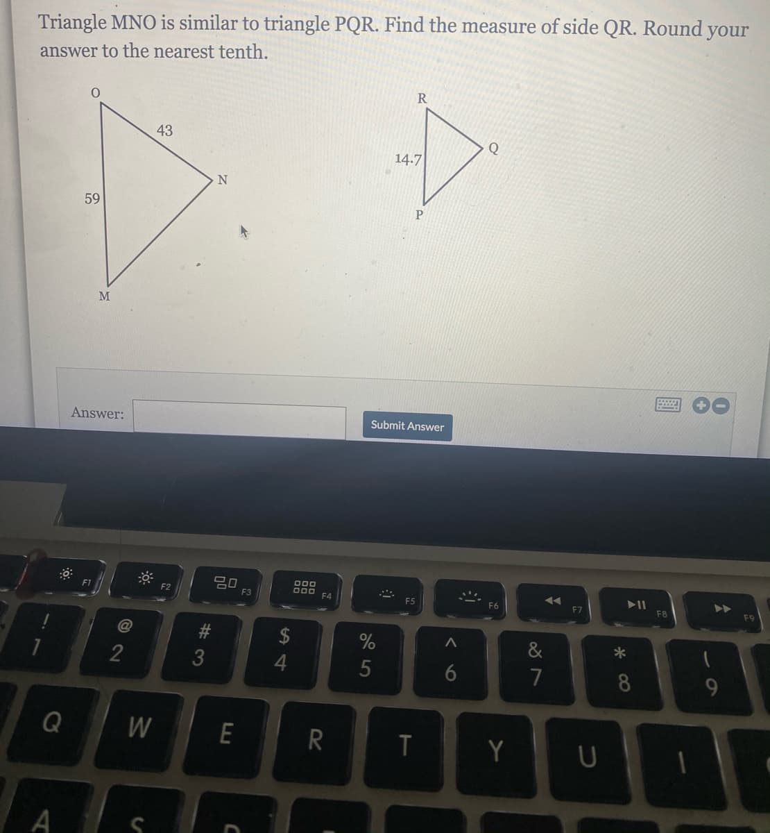 Triangle MNO is similar to triangle PQR. Find the measure of side QR. Round your
answer to the nearest tenth.
43
Q
14.7
59
M
Answer:
Submit Answer
吕口
F2
E3
F4
F5
F6
F7
F8
@
$
*
2
4
5
7
8
Q
R
T
Y
A
6O
w/
