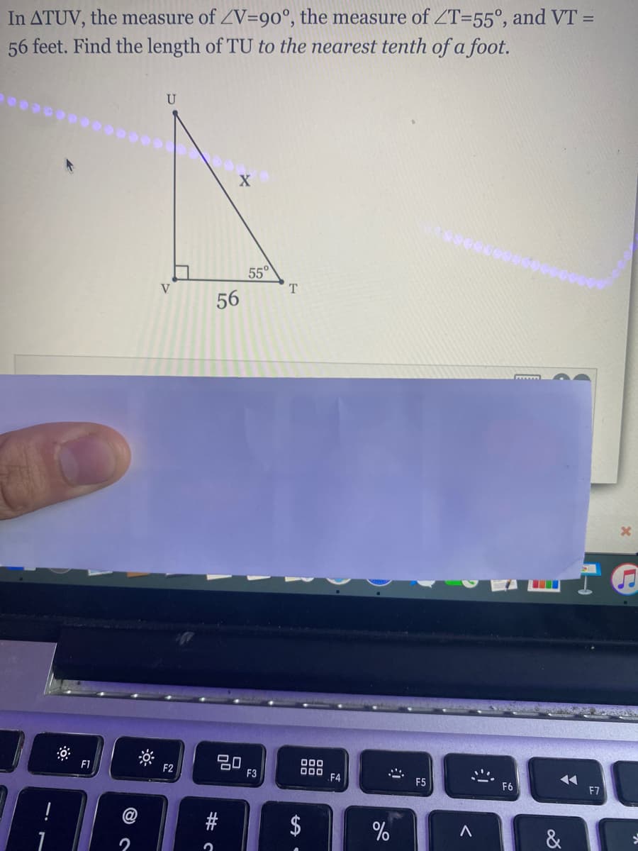 In ATUV, the measure of ZV=90°, the measure of ZT=55°, and VT =
56 feet. Find the length of TU to the nearest tenth of a foot.
U
55°
T
56
20
F3
000
000
F4
F1
F2
F5
F6
F7
$
&
