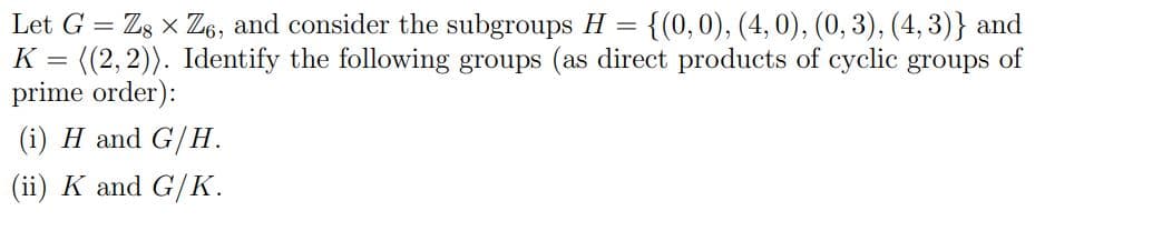 Let G = Z8 x Z6, and consider the subgroups H
=
{(0, 0), (4, 0), (0, 3), (4,3)} and
K = ((2, 2)). Identify the following groups (as direct products of cyclic groups of
prime order):
(i) H and G/H.
(ii) K and G/K.