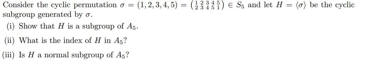 Consider the cyclic permutation o =
subgroup generated by o.
(i) Show that H is a subgroup of A5.
(ii) What is the index of H in A5?
(iii) Is H a normal subgroup of A5?
(1, 2, 3, 4, 5) = (2335) € S5 and let H = (a) be the cyclic