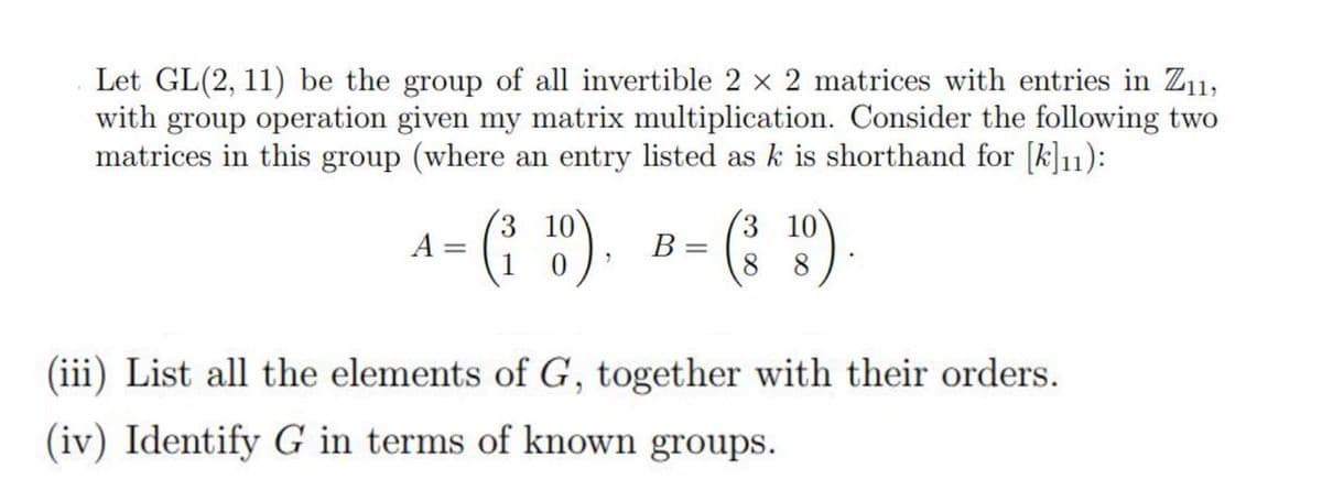Let GL(2, 11) be the group of all invertible 2 × 2 matrices with entries in Z₁1,
with group operation given my matrix multiplication. Consider the following two
matrices in this group (where an entry listed as k is shorthand for [k]11):
3
10
A= († 10), B = (318)
(³0)
88
(iii) List all the elements of G, together with their orders.
(iv) Identify G in terms of known groups.
