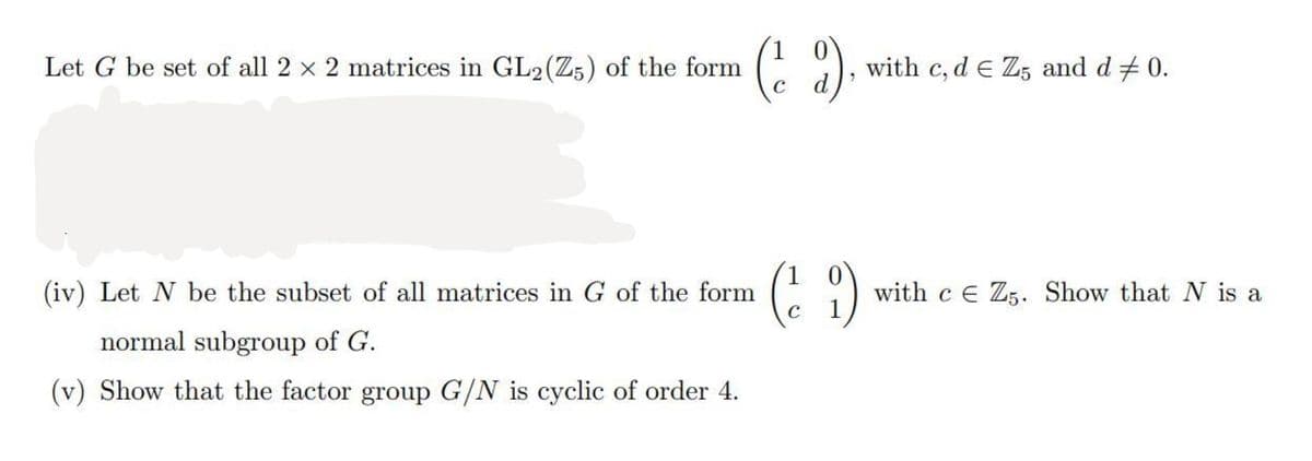 Let G be set of all 2 × 2 matrices in GL2 (Z5) of the form
(²2)
(iv) Let N be the subset of all matrices in G of the form
normal subgroup of G.
(v) Show that the factor group G/N is cyclic of order 4.
(²9)
C
with c, d e Z5 and d 0.
with ce Z5. Show that N is a