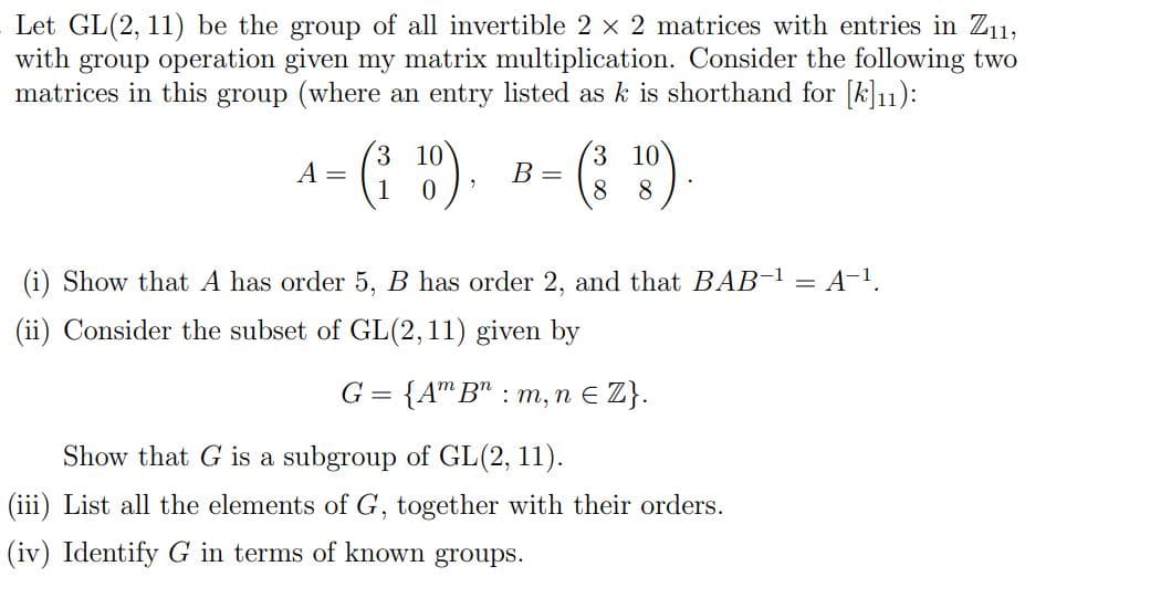 Let GL(2, 11) be the group of all invertible 2 × 2 matrices with entries in Z₁1,
with group operation given my matrix multiplication. Consider the following two
matrices in this group (where an entry listed as k is shorthand for [k]₁1):
A =
3
0
B =
3 10
8 8
Show that A has order 5, B has order 2, and that BAB-¹ = A-¹.
(ii) Consider the subset of GL(2,11) given by
G = {Am B : m, n € Z}.
Show that G is a subgroup of GL(2, 11).
(iii) List all the elements of G, together with their orders.
(iv) Identify G in terms of known groups.