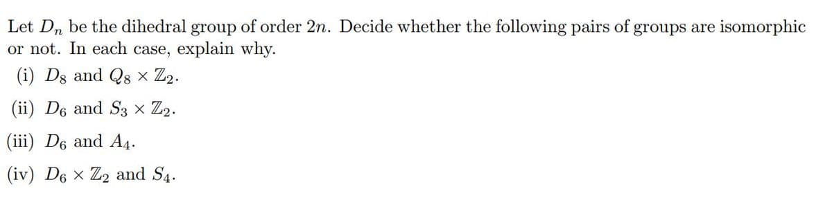 Let Dn be the dihedral group of order 2n. Decide whether the following pairs of groups are isomorphic
or not. In each case, explain why.
(i) Ds and Q8 × Z2.
(ii) D6 and S3 × Z2.
(iii) D6 and A4.
(iv) D6 x Z2 and S4.