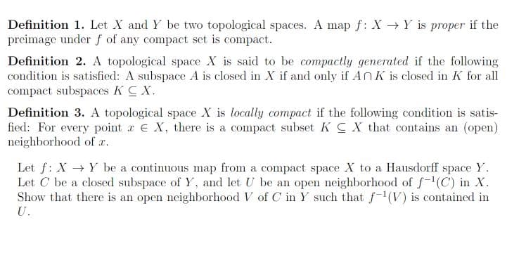 Definition 1. Let X and Y be two topological spaces. A map f: X→ Y is proper if the
preimage under f of any compact set is compact.
Definition 2. A topological space X is said to be compactly generated if the following
condition is satisfied: A subspace A is closed in X if and only if An K is closed in K for all
compact subspaces KC X.
Definition 3. A topological space X is locally compact if the following condition is satis-
fied: For every point x E X, there is a compact subset KCX that contains an (open)
neighborhood of x.
Let f: X → Y be a continuous map from a compact space X to a Hausdorff space Y.
Let C be a closed subspace of Y, and let U be an open neighborhood of f-¹(C) in X.
Show that there is an open neighborhood V of C in Y such that f-¹(V) is contained in
U.
