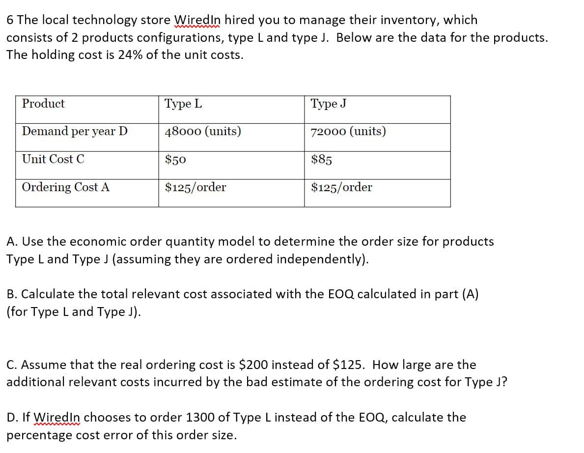 6 The local technology store WiredIn hired you to manage their inventory, which
consists of 2 products configurations, type L and type J. Below are the data for the products.
The holding cost is 24% of the unit costs.
Product
Demand per year D
Unit Cost C
Ordering Cost A
Type L
48000 (units)
$50
$125/order
Type J
72000 (units)
$85
$125/order
A. Use the economic order quantity model to determine the order size for products
Type Land Type J (assuming they are ordered independently).
B. Calculate the total relevant cost associated with the EOQ calculated in part (A)
(for Type L and Type J).
C. Assume that the real ordering cost is $200 instead of $125. How large are the
additional relevant costs incurred by the bad estimate of the ordering cost for Type J?
D. If WiredIn chooses to order 1300 of Type L instead of the EOQ, calculate the
percentage cost error of this order size.