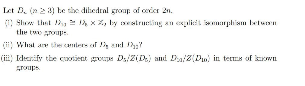 Let Dn (n ≥ 3) be the dihedral group of order 2n.
(i) Show that D10 D5 x Z2 by constructing an explicit isomorphism between
the two groups.
(ii) What are the centers of D5 and D10?
(iii) Identify the quotient groups D5/Z(D5) and D10/Z(D10) in terms of known
groups.