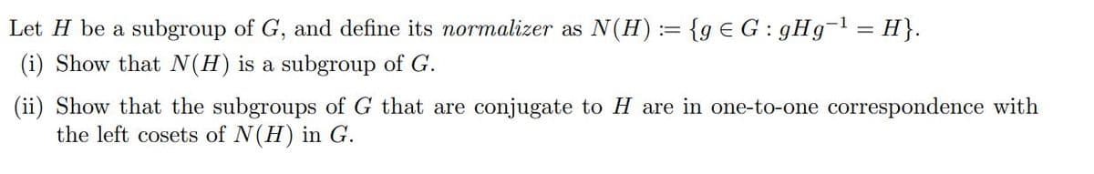 Let H be a subgroup of G, and define its normalizer as N(H) := {g G: gHg¹ = H}.
(i) Show that N(H) is a subgroup of G.
(ii) Show that the subgroups of G that are conjugate to H are in one-to-one correspondence with
the left cosets of N(H) in G.